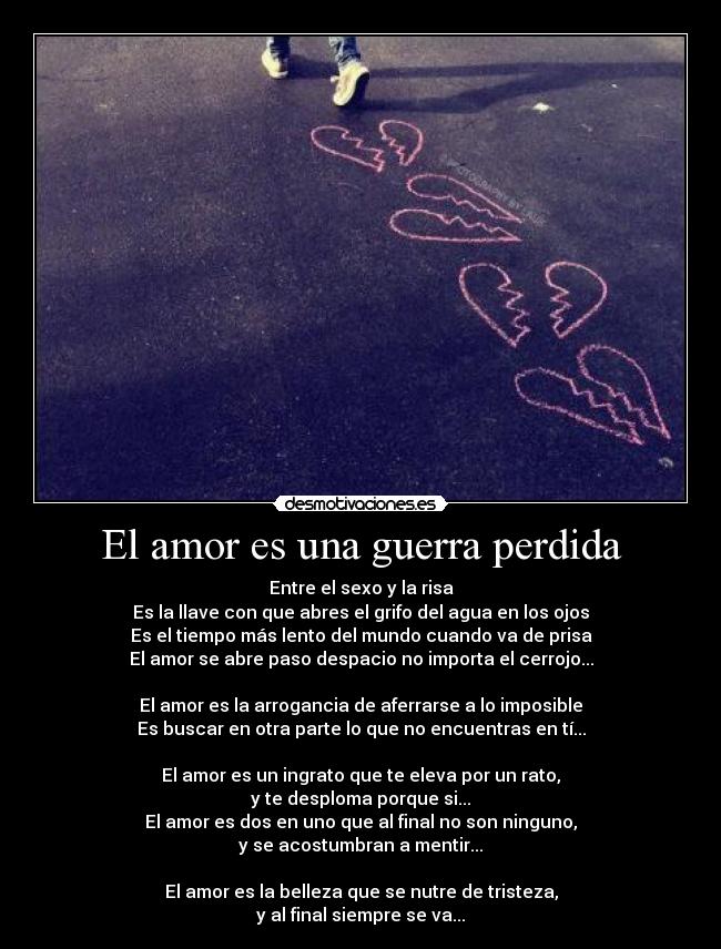El amor es una guerra perdida - Entre el sexo y la risa
Es la llave con que abres el grifo del agua en los ojos
Es el tiempo más lento del mundo cuando va de prisa
El amor se abre paso despacio no importa el cerrojo...
El amor es la arrogancia de aferrarse a lo imposible
Es buscar en otra parte lo que no encuentras en tí...
El amor es un ingrato que te eleva por un rato,
y te desploma porque si...
El amor es dos en uno que al final no son ninguno,
y se acostumbran a mentir...
El amor es la belleza que se nutre de tristeza,
y al final siempre se va...
