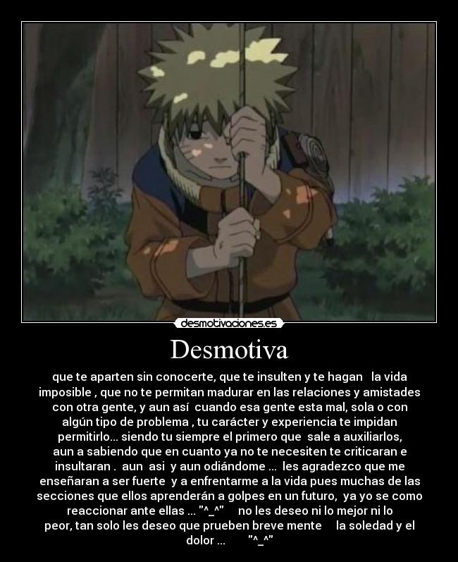 Desmotiva - que te aparten sin conocerte, que te insulten y te hagan la vida
imposible , que no te permitan madurar en las relaciones y amistades
con otra gente, y aun así cuando esa gente esta mal, sola o con
algún tipo de problema , tu carácter y experiencia te impidan
permitirlo... siendo tu siempre el primero que sale a auxiliarlos,
aun a sabiendo que en cuanto ya no te necesiten te criticaran e
insultaran . aun asi y aun odiándome ... les agradezco que me
enseñaran a ser fuerte y a enfrentarme a la vida pues muchas de las
secciones que ellos aprenderán a golpes en un futuro, ya yo se como
reaccionar ante ellas ... ^_^ no les deseo ni lo mejor ni lo
peor, tan solo les deseo que prueben breve mente la soledad y el
dolor ... ^_^