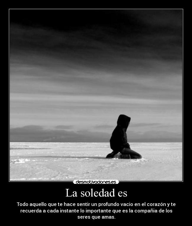 La soledad es - Todo aquello que te hace sentir un profundo vacio en el corazón y te
recuerda a cada instante lo importante que es la compañia de los
seres que amas.