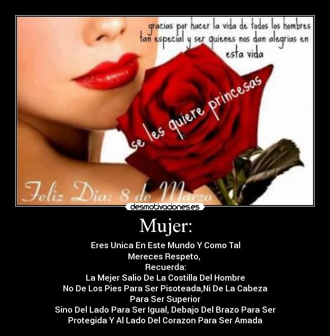 Mujer: - Eres Unica En Este Mundo Y Como Tal
Mereces Respeto,
Recuerda:
La Mejer Salio De La Costilla Del Hombre
No De Los Pies Para Ser Pisoteada,Ni De La Cabeza
Para Ser Superior
Sino Del Lado Para Ser Igual, Debajo Del Brazo Para Ser
Protegida Y Al Lado Del Corazon Para Ser Amada