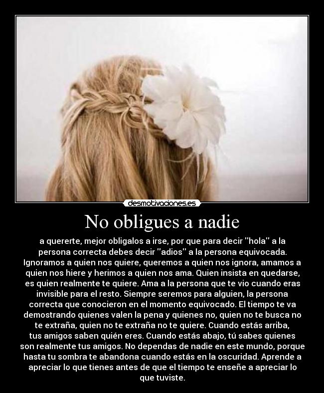 No obligues a nadie - a quererte, mejor obligalos a irse, por que para decir hola a la
persona correcta debes decir adios a la persona equivocada.
Ignoramos a quien nos quiere, queremos a quien nos ignora, amamos a
quien nos hiere y herimos a quien nos ama. Quien insista en quedarse,
es quien realmente te quiere. Ama a la persona que te vio cuando eras
invisible para el resto. Siempre seremos para alguien, la persona
correcta que conocieron en el momento equivocado. El tiempo te va
demostrando quienes valen la pena y quienes no, quien no te busca no
te extraña, quien no te extraña no te quiere. Cuando estás arriba,
tus amigos saben quién eres. Cuando estás abajo, tú sabes quienes
son realmente tus amigos. No dependas de nadie en este mundo, porque
hasta tu sombra te abandona cuando estás en la oscuridad. Aprende a
apreciar lo que tienes antes de que el tiempo te enseñe a apreciar lo
que tuviste.