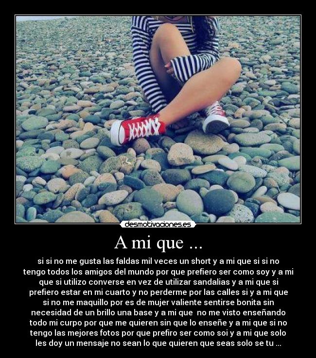 A mi que ... - si si no me gusta las faldas mil veces un short y a mi que si si no
tengo todos los amigos del mundo por que prefiero ser como soy y a mi
que si utilizo converse en vez de utilizar sandalias y a mi que si
prefiero estar en mi cuarto y no perderme por las calles si y a mi que
si no me maquillo por es de mujer valiente sentirse bonita sin
necesidad de un brillo una base y a mi que no me visto enseñando
todo mi curpo por que me quieren sin que lo enseñe y a mi que si no
tengo las mejores fotos por que prefiro ser como soi y a mi que solo
les doy un mensaje no sean lo que quieren que seas solo se tu ...