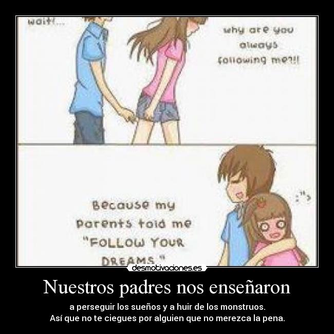 Nuestros padres nos enseñaron - a perseguir los sueños y a huir de los monstruos.
Así que no te ciegues por alguien que no merezca la pena.