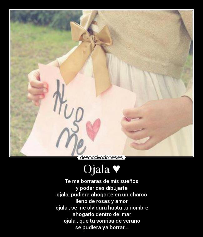 Ojala ♥ - Te me borraras de mis sueños
y poder des dibujarte
ojala, pudiera ahogarte en un charco
lleno de rosas y amor
ojala , se me olvidara hasta tu nombre
ahogarlo dentro del mar
ojala , que tu sonrisa de verano
se pudiera ya borrar...
