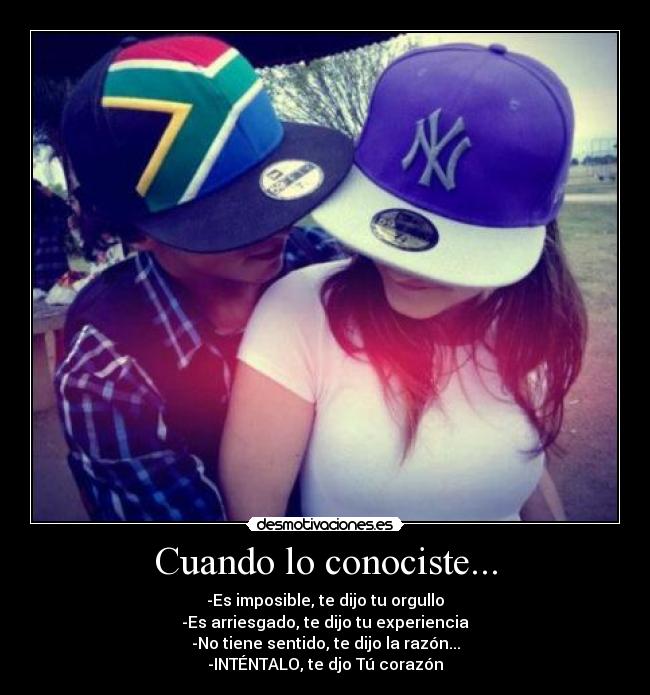Cuando lo conociste... - -Es imposible, te dijo tu orgullo
-Es arriesgado, te dijo tu experiencia
-No tiene sentido, te dijo la razón...
-INTÉNTALO, te djo Tú corazón