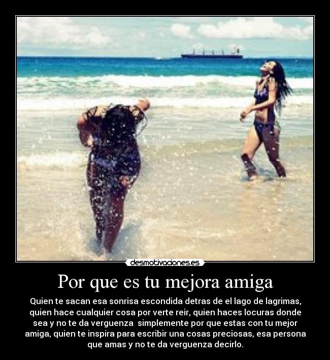 Por que es tu mejora amiga - Quien te sacan esa sonrisa escondida detras de el lago de lagrimas,
quien hace cualquier cosa por verte reir, quien haces locuras donde
sea y no te da verguenza  simplemente por que estas con tu mejor
amiga, quien te inspira para escribir una cosas preciosas, esa persona
que amas y no te da verguenza decirlo.