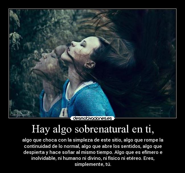 Hay algo sobrenatural en ti, - algo que choca con la simpleza de este sitio, algo que rompe la
continuidad de lo normal, algo que abre los sentidos, algo que
despierta y hace soñar al mismo tiempo. Algo que es efímero e
inolvidable, ni humano ni divino, ni físico ni etéreo. Eres,
simplemente, tú.