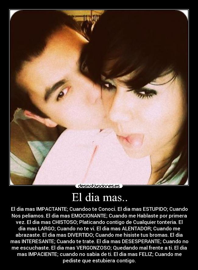 El dia mas.. - El dia mas IMPACTANTE; Cuandoo te Conoci. El dia mas ESTUPIDO; Cuando
Nos peliamos. El dia mas EMOCIONANTE; Cuando me Hablaste por primera
vez. El dia mas CHISTOSO; Platicando contigo de Cualquier tonteria. El
dia mas LARGO; Cuando no te vi. El dia mas ALENTADOR; Cuando me
abrazaste. El dia mas DIVERTIDO; Cuando me hisiste tus bromas. El dia
mas INTERESANTE; Cuando te trate. El dia mas DESESPERANTE; Cuando no
me escuchaste. El dia mas VERGONZOSO; Quedando mal frente a ti. El dia
mas IMPACIENTE; cuando no sabia de ti. El dia mas FELIZ; Cuando me
pediste que estubiera contigo.