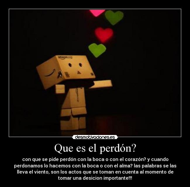Que es el perdón? - con que se pide perdón con la boca o con el corazón? y cuando
perdonamos lo hacemos con la boca o con el alma? las palabras se las
lleva el viento, son los actos que se toman en cuenta al momento de
tomar una desicion importante!!!