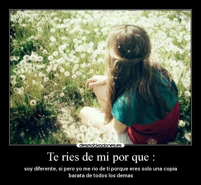 Te ries de mi por que : - soy diferente, si pero yo me rio de ti porque eres solo una copia
barata de todos los demas