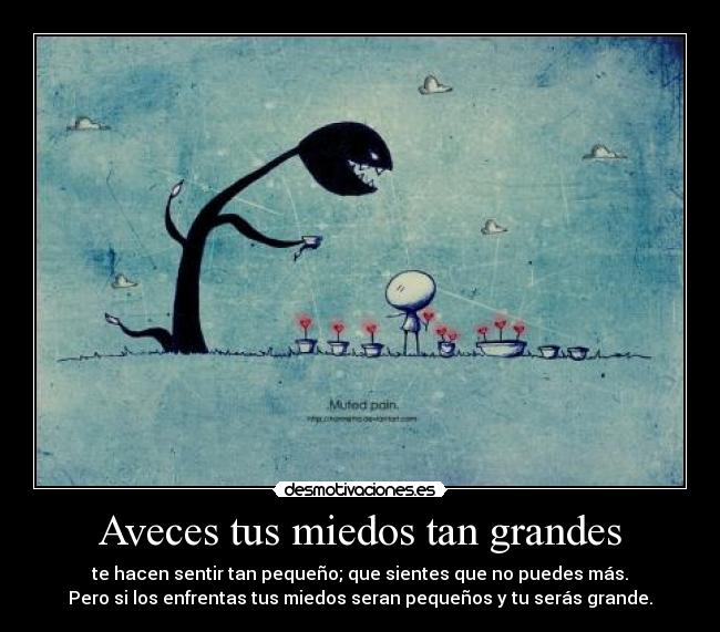 Aveces tus miedos tan grandes - te hacen sentir tan pequeño; que sientes que no puedes más.
Pero si los enfrentas tus miedos seran pequeños y tu serás grande.