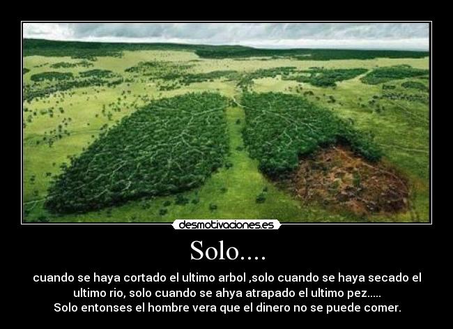 Solo.... - cuando se haya cortado el ultimo arbol ,solo cuando se haya secado el
ultimo rio, solo cuando se ahya atrapado el ultimo pez.....
Solo entonses el hombre vera que el dinero no se puede comer.