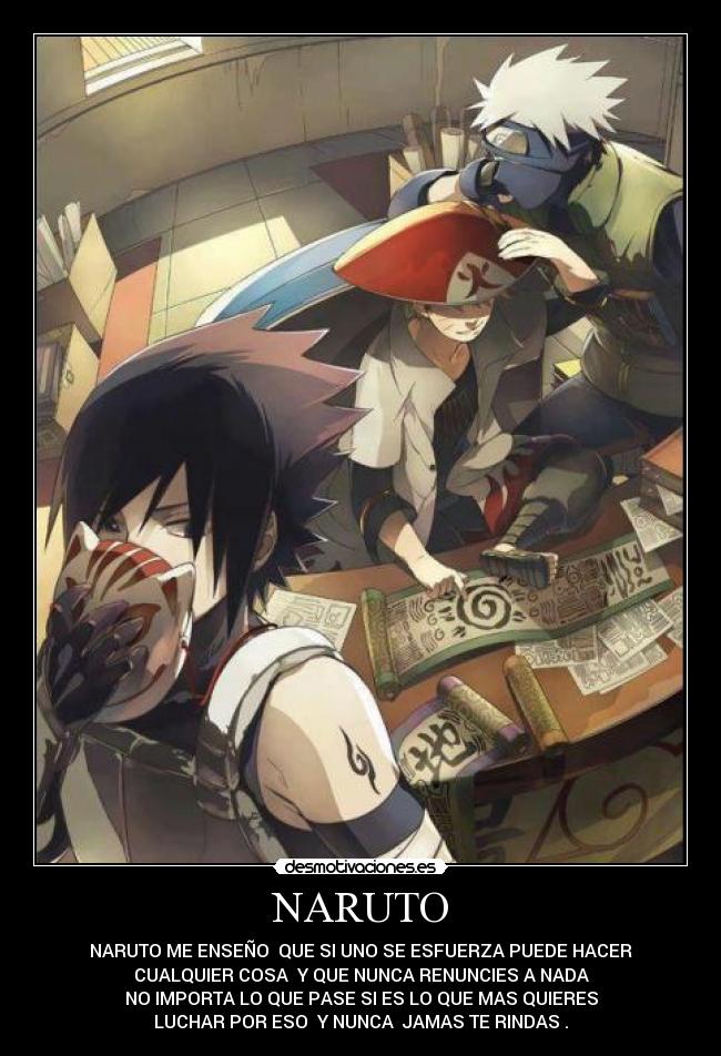 NARUTO - NARUTO ME ENSEÑO QUE SI UNO SE ESFUERZA PUEDE HACER
CUALQUIER COSA Y QUE NUNCA RENUNCIES A NADA
NO IMPORTA LO QUE PASE SI ES LO QUE MAS QUIERES
LUCHAR POR ESO Y NUNCA JAMAS TE RINDAS .