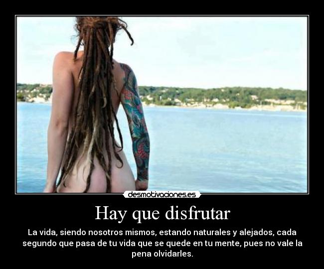 Hay que disfrutar - La vida, siendo nosotros mismos, estando naturales y alejados, cada
segundo que pasa de tu vida que se quede en tu mente, pues no vale la
pena olvidarles.