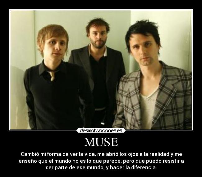 MUSE - Cambió mi forma de ver la vida, me abrió los ojos a la realidad y me
enseño que el mundo no es lo que parece, pero que puedo resistir a
ser parte de ese mundo, y hacer la diferencia.
