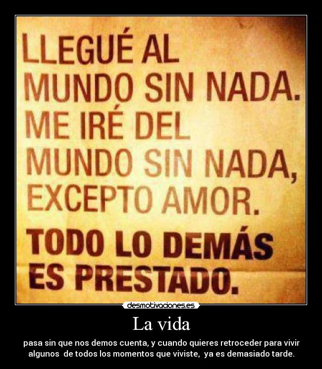 La vida - pasa sin que nos demos cuenta, y cuando quieres retroceder para vivir
algunos  de todos los momentos que viviste,  ya es demasiado tarde.