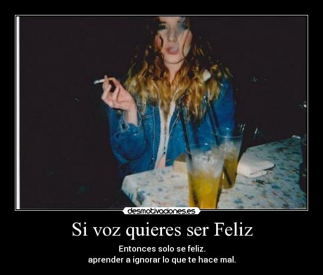 Si voz quieres ser Feliz - Entonces solo se feliz.
aprender a ignorar lo que te hace mal.