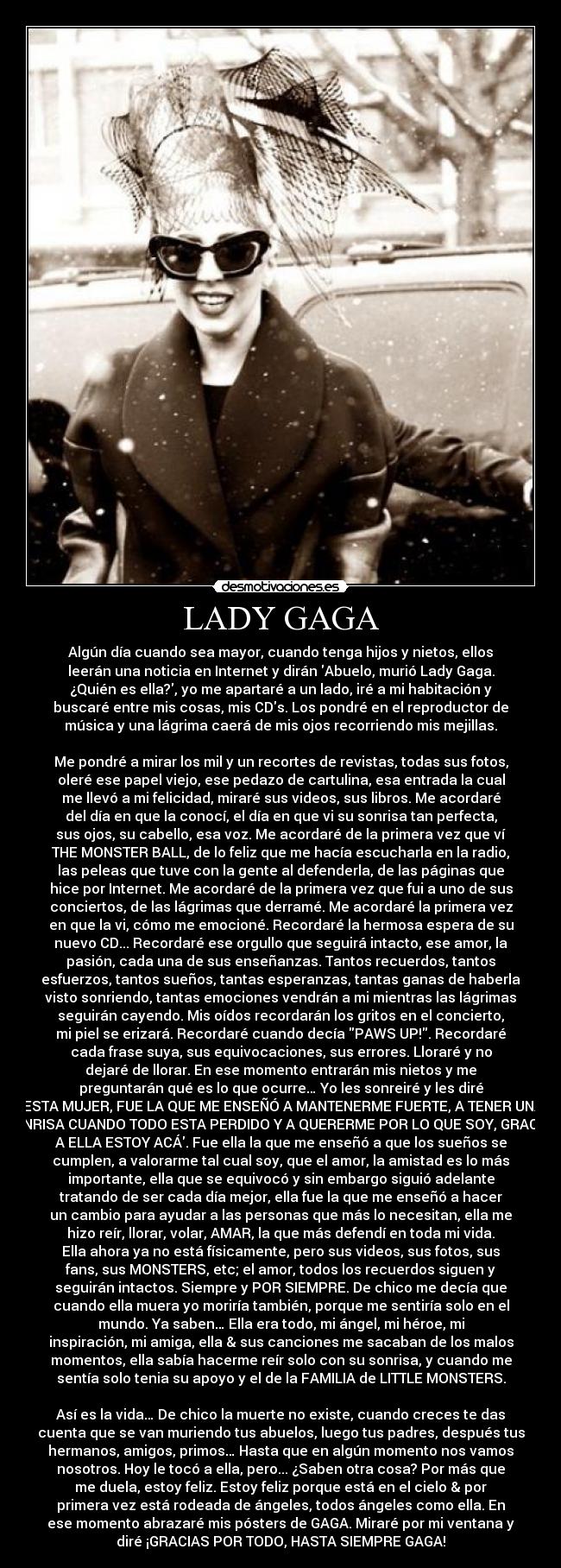 LADY GAGA - Algún día cuando sea mayor, cuando tenga hijos y nietos, ellos
leerán una noticia en Internet y dirán Abuelo, murió Lady Gaga.
¿Quién es ella?, yo me apartaré a un lado, iré a mi habitación y
buscaré entre mis cosas, mis CDs. Los pondré en el reproductor de
música y una lágrima caerá de mis ojos recorriendo mis mejillas.

Me pondré a mirar los mil y un recortes de revistas, todas sus fotos,
oleré ese papel viejo, ese pedazo de cartulina, esa entrada la cual
me llevó a mi felicidad, miraré sus videos, sus libros. Me acordaré
del día en que la conocí, el día en que vi su sonrisa tan perfecta,
sus ojos, su cabello, esa voz. Me acordaré de la primera vez que ví
THE MONSTER BALL, de lo feliz que me hacía escucharla en la radio,
las peleas que tuve con la gente al defenderla, de las páginas que
hice por Internet. Me acordaré de la primera vez que fui a uno de sus
conciertos, de las lágrimas que derramé. Me acordaré la primera vez
en que la vi, cómo me emocioné. Recordaré la hermosa espera de su
nuevo CD... Recordaré ese orgullo que seguirá intacto, ese amor, la
pasión, cada una de sus enseñanzas. Tantos recuerdos, tantos
esfuerzos, tantos sueños, tantas esperanzas, tantas ganas de haberla
visto sonriendo, tantas emociones vendrán a mi mientras las lágrimas
seguirán cayendo. Mis oídos recordarán los gritos en el concierto,
mi piel se erizará. Recordaré cuando decía PAWS UP!. Recordaré
cada frase suya, sus equivocaciones, sus errores. Lloraré y no
dejaré de llorar. En ese momento entrarán mis nietos y me
preguntarán qué es lo que ocurre… Yo les sonreiré y les diré
ESTA MUJER, FUE LA QUE ME ENSEÑÓ A MANTENERME FUERTE, A TENER UNA
SONRISA CUANDO TODO ESTA PERDIDO Y A QUERERME POR LO QUE SOY, GRACIAS
A ELLA ESTOY ACÁ. Fue ella la que me enseñó a que los sueños se
cumplen, a valorarme tal cual soy, que el amor, la amistad es lo más
importante, ella que se equivocó y sin embargo siguió adelante
tratando de ser cada día mejor, ella fue la que me enseñó a hacer
un cambio para ayudar a las personas que más lo necesitan, ella me
hizo reír, llorar, volar, AMAR, la que más defendí en toda mi vida.
Ella ahora ya no está físicamente, pero sus videos, sus fotos, sus
fans, sus MONSTERS, etc; el amor, todos los recuerdos siguen y
seguirán intactos. Siempre y POR SIEMPRE. De chico me decía que
cuando ella muera yo moriría también, porque me sentiría solo en el
mundo. Ya saben… Ella era todo, mi ángel, mi héroe, mi
inspiración, mi amiga, ella & sus canciones me sacaban de los malos
momentos, ella sabía hacerme reír solo con su sonrisa, y cuando me
sentía solo tenia su apoyo y el de la FAMILIA de LITTLE MONSTERS.

Así es la vida… De chico la muerte no existe, cuando creces te das
cuenta que se van muriendo tus abuelos, luego tus padres, después tus
hermanos, amigos, primos… Hasta que en algún momento nos vamos
nosotros. Hoy le tocó a ella, pero... ¿Saben otra cosa? Por más que
me duela, estoy feliz. Estoy feliz porque está en el cielo & por
primera vez está rodeada de ángeles, todos ángeles como ella. En
ese momento abrazaré mis pósters de GAGA. Miraré por mi ventana y
diré ¡GRACIAS POR TODO, HASTA SIEMPRE GAGA!