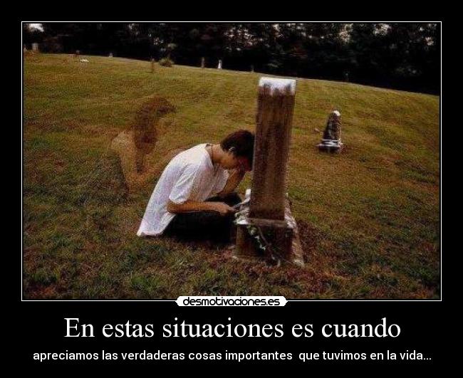 En estas situaciones es cuando - apreciamos las verdaderas cosas importantes que tuvimos en la vida...