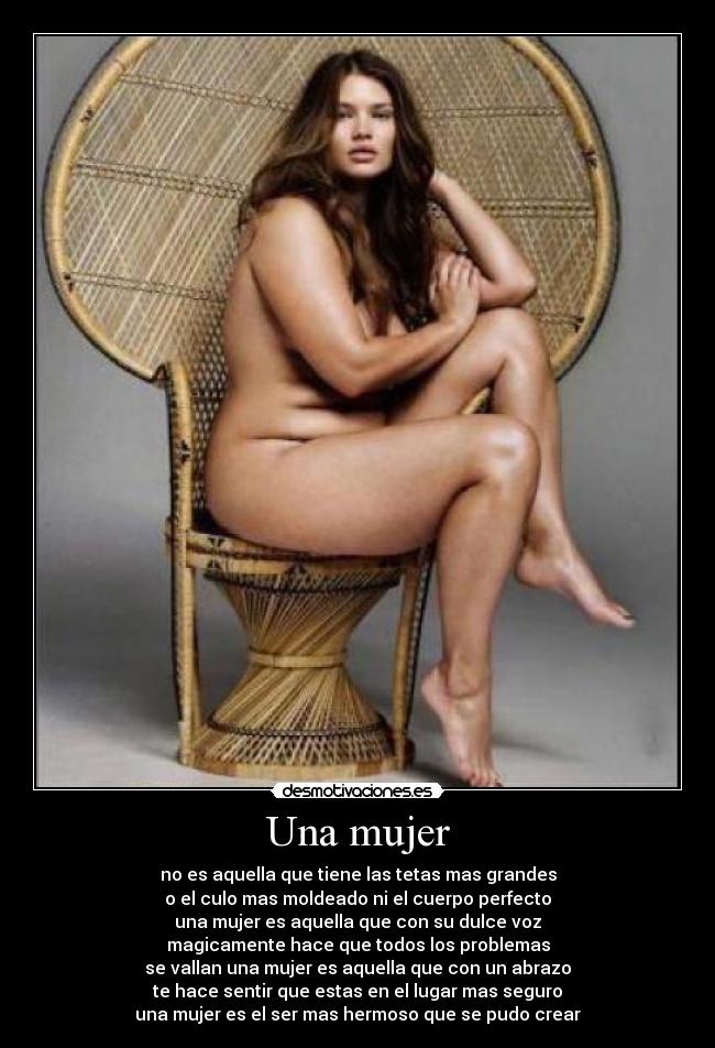 Una mujer - no es aquella que tiene las tetas mas grandes
o el culo mas moldeado ni el cuerpo perfecto
una mujer es aquella que con su dulce voz
magicamente hace que todos los problemas
se vallan una mujer es aquella que con un abrazo
te hace sentir que estas en el lugar mas seguro
una mujer es el ser mas hermoso que se pudo crear