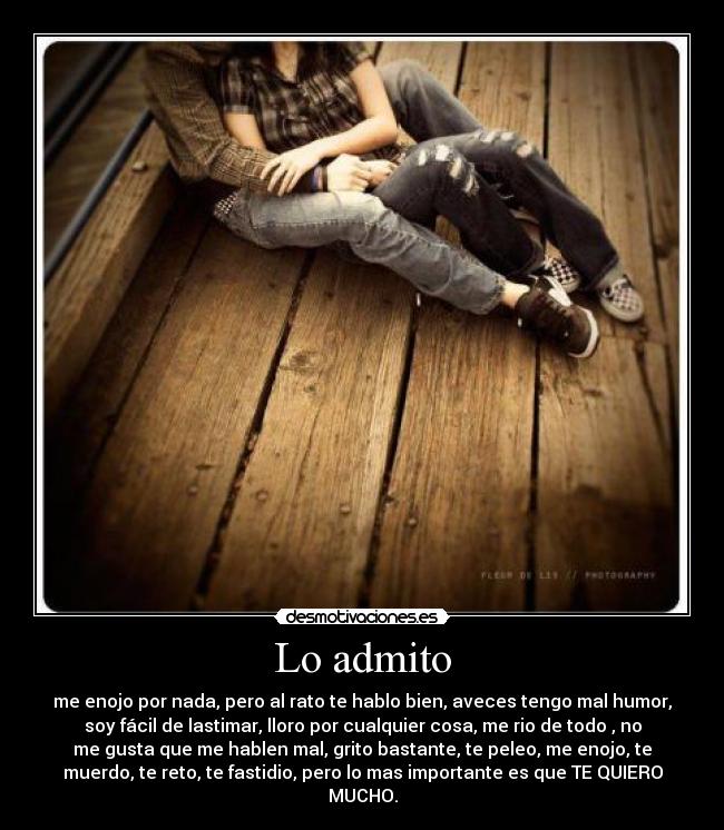 Lo admito - me enojo por nada, pero al rato te hablo bien, aveces tengo mal humor,
soy fácil de lastimar, lloro por cualquier cosa, me rio de todo , no
me gusta que me hablen mal, grito bastante, te peleo, me enojo, te
muerdo, te reto, te fastidio, pero lo mas importante es que TE QUIERO
MUCHO.