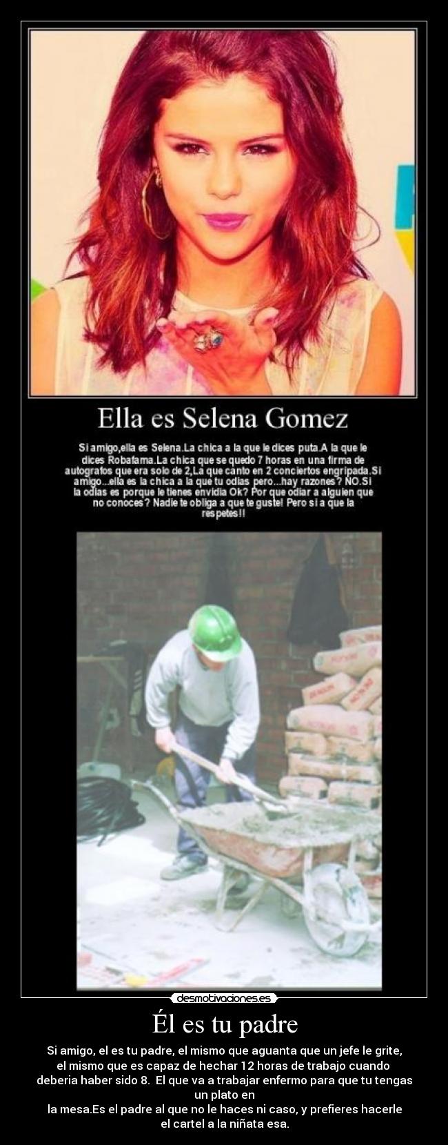 Él es tu padre - Si amigo, el es tu padre, el mismo que aguanta que un jefe le grite,
el mismo que es capaz de hechar 12 horas de trabajo cuando 
deberia haber sido 8.  El que va a trabajar enfermo para que tu tengas un plato en
la mesa.Es el padre al que no le haces ni caso, y prefieres hacerle
el cartel a la niñata esa.