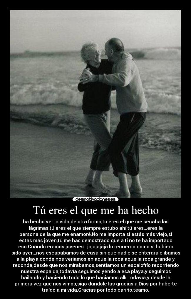 Tú eres el que me ha hecho - ha hecho ver la vida de otra forma,tú eres el que me secaba las
lágrimas,tú eres el que siempre estubo ahí,tú eres...eres la
persona de la que me enamoré.No me importa si estás más viejo,si
estas más joven,tú me has demostrado que a ti no te ha importado
eso.Cuándo eramos jovenes...jajajajaja lo recuerdo como si hubiera
sido ayer...nos escapabamos de casa sin que nadie se enterara e ibamos
a la playa donde nos veriamos en aquella roca,aquella roca grande y
redonda,desde que nos mirabamos,sentiamos un escalofrío recorriendo
nuestra espalda,todavía seguimos yendo a esa playa,y seguimos
bailando y haciendo todo lo que haciamos allí.Todavía,y desde la
primera vez que nos vimos,sigo dandole las gracias a Dios por haberte
traído a mi vida.Gracias por todo cariño,teamo.