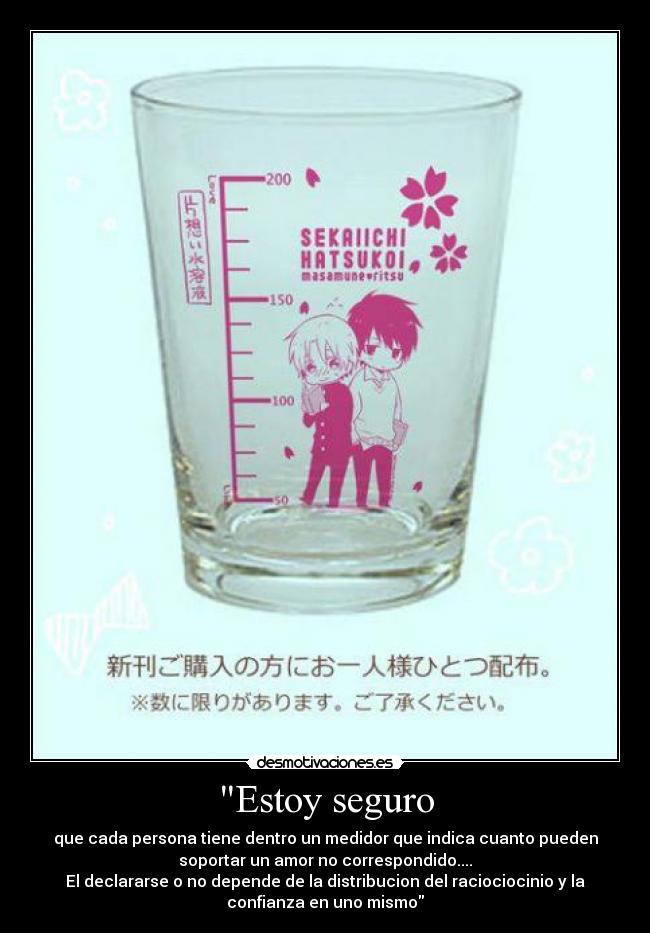 Estoy seguro - que cada persona tiene dentro un medidor que indica cuanto pueden
soportar un amor no correspondido....
El declararse o no depende de la distribucion del raciociocinio y la
confianza en uno mismo