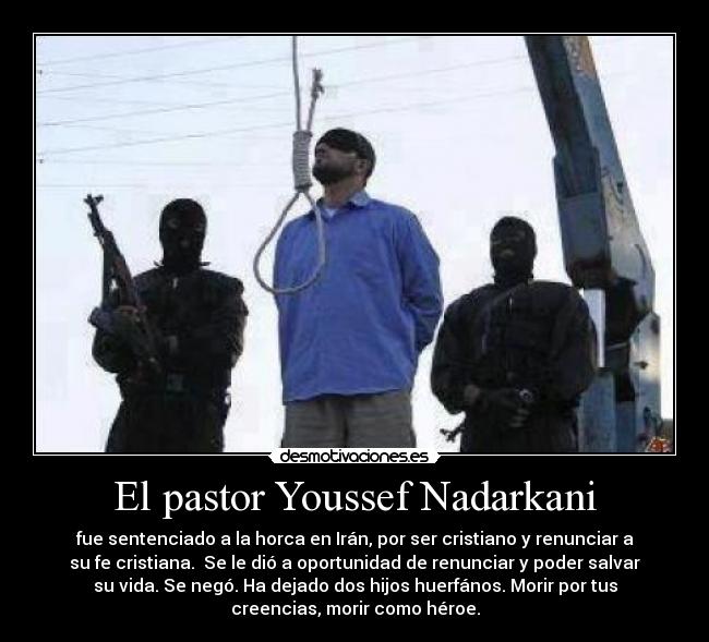 El pastor Youssef Nadarkani - fue sentenciado a la horca en Irán, por ser cristiano y renunciar a
su fe cristiana. Se le dió a oportunidad de renunciar y poder salvar
su vida. Se negó. Ha dejado dos hijos huerfános. Morir por tus
creencias, morir como héroe.