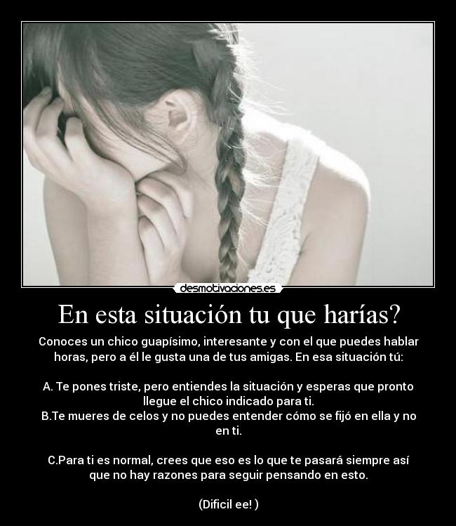 En esta situación tu que harías? - Conoces un chico guapísimo, interesante y con el que puedes hablar
horas, pero a él le gusta una de tus amigas. En esa situación tú:

A. Te pones triste, pero entiendes la situación y esperas que pronto
llegue el chico indicado para ti.
B.Te mueres de celos y no puedes entender cómo se fijó en ella y no
en ti.

C.Para ti es normal, crees que eso es lo que te pasará siempre así
que no hay razones para seguir pensando en esto.

(Dificil ee! )