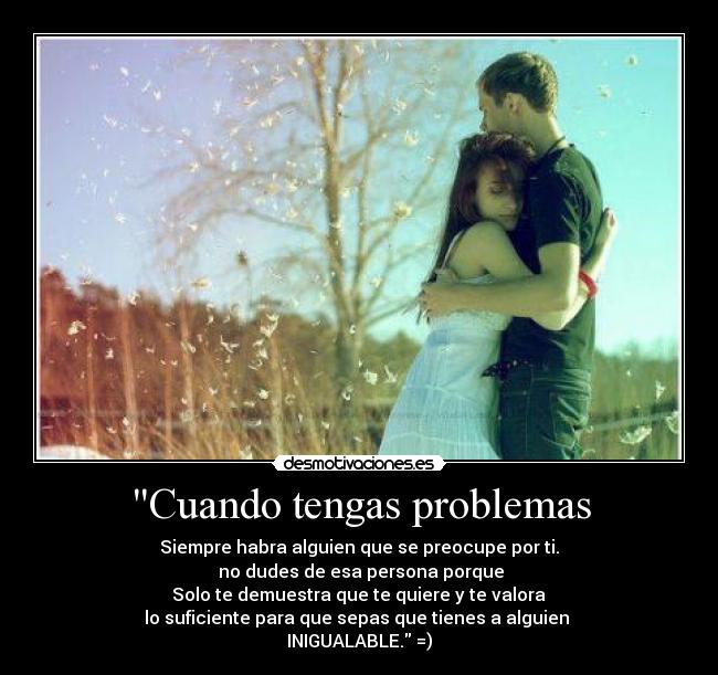 Cuando tengas problemas - Siempre habra alguien que se preocupe por ti.
 no dudes de esa persona porque
 Solo te demuestra que te quiere y te valora 
lo suficiente para que sepas que tienes a alguien 
INIGUALABLE. =)