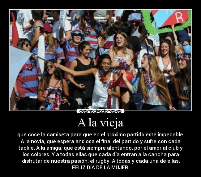A la vieja - que cose la camiseta para que en el próximo partido esté impecable.
A la novia, que espera ansiosa el final del partido y sufre con cada
tackle. A la amiga, que está siempre alentando, por el amor al club y
los colores. Y a todas ellas que cada día entran a la cancha para
disfrutar de nuestra pasión: el rugby. A todas y cada una de ellas,
FELIZ DÍA DE LA MUJER.