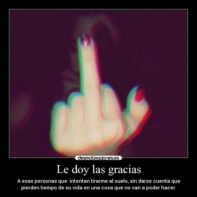 Le doy las gracias - A esas personas que  intentan tirarme al suelo, sin darse cuenta que
pierden tiempo de su vida en una cosa que no van a poder hacer.