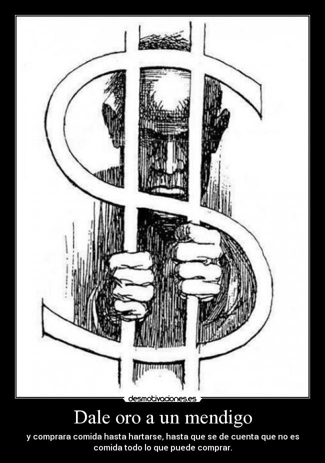 Dale oro a un mendigo - y comprara comida hasta hartarse, hasta que se de cuenta que no es
comida todo lo que puede comprar.