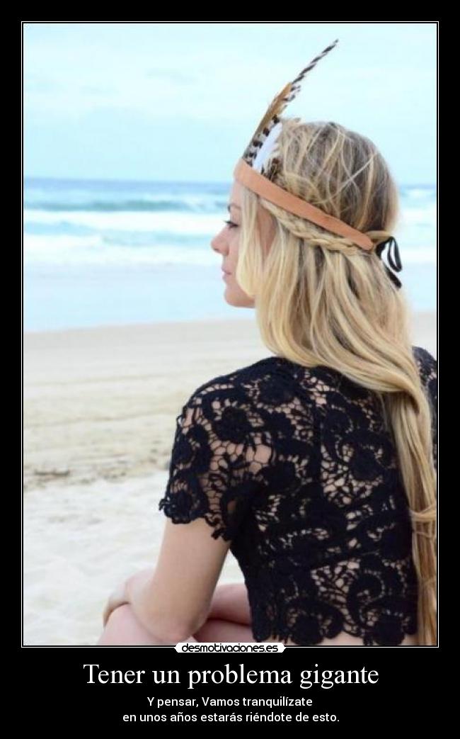 Tener un problema gigante - Y pensar, Vamos tranquilízate
en unos años estarás riéndote de esto.