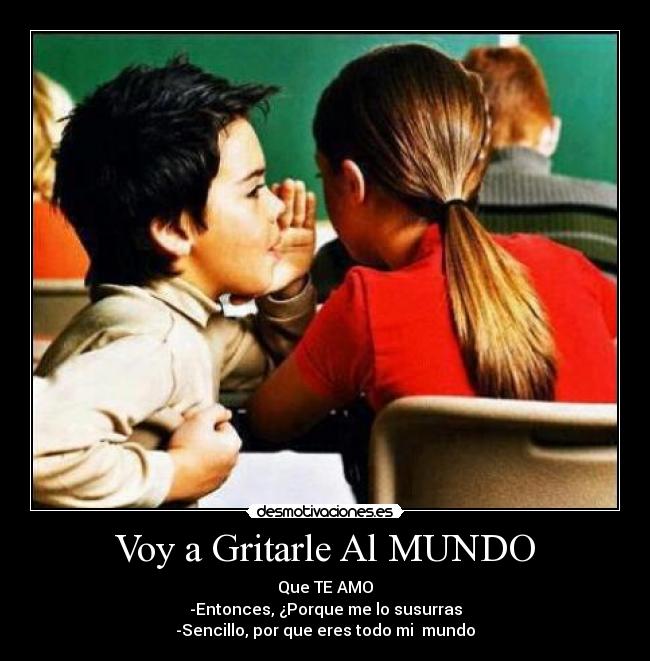 Voy a Gritarle Al MUNDO - Que TE AMO
-Entonces, ¿Porque me lo susurras
-Sencillo, por que eres todo mi mundo