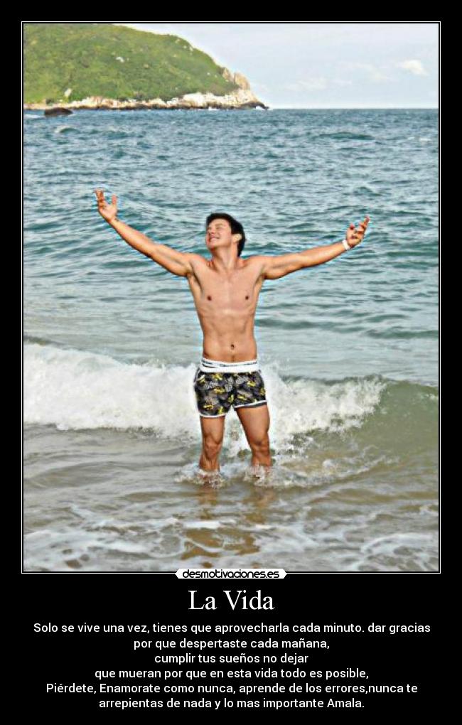 La Vida - Solo se vive una vez, tienes que aprovecharla cada minuto. dar gracias
por que despertaste cada mañana,
cumplir tus sueños no dejar
que mueran por que en esta vida todo es posible,
Piérdete, Enamorate como nunca, aprende de los errores,nunca te
arrepientas de nada y lo mas importante Amala.