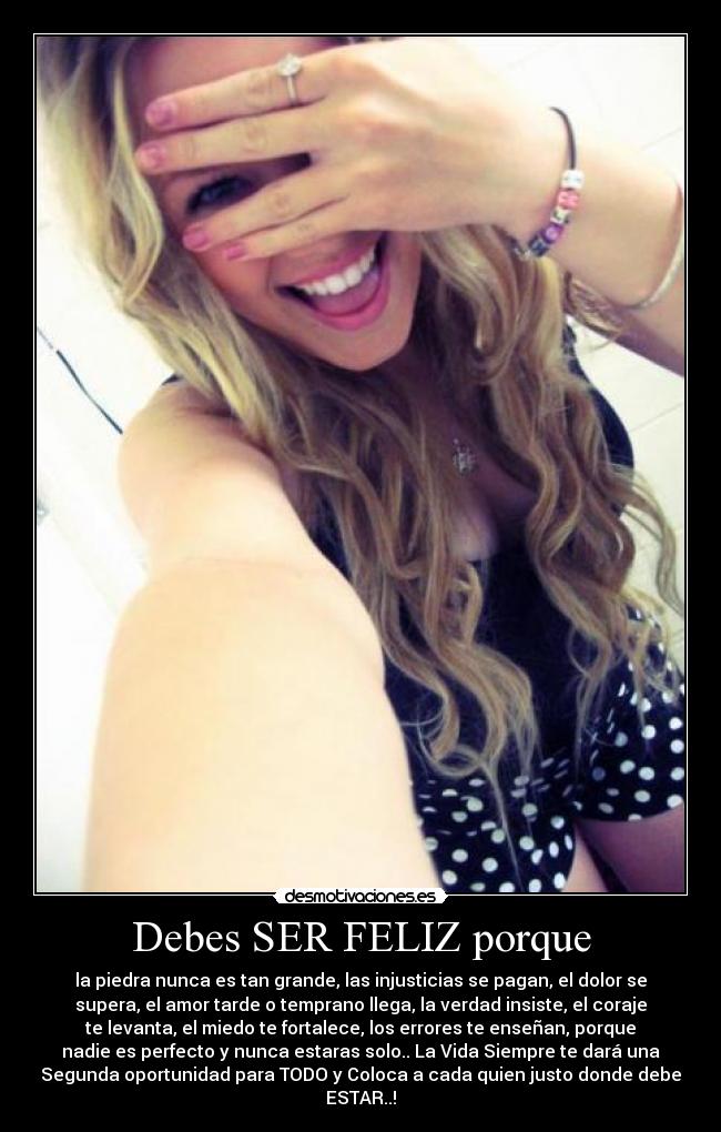 Debes SER FELIZ porque - la piedra nunca es tan grande, las injusticias se pagan, el dolor se
supera, el amor tarde o temprano llega, la verdad insiste, el coraje
te levanta, el miedo te fortalece, los errores te enseñan, porque
nadie es perfecto y nunca estaras solo.. La Vida Siempre te dará una
Segunda oportunidad para TODO y Coloca a cada quien justo donde debe
ESTAR..!