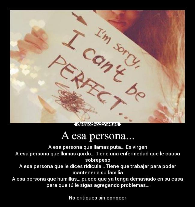 A esa persona... - A esa persona que llamas puta... Es virgen
A esa persona que llamas gordo... Tiene una enfermedad que le causa
sobrepeso
A esa persona que le dices ridícula... Tiene que trabajar para poder
mantener a su familia
A esa persona que humillas... puede que ya tenga demasiado en su casa
para que tú le sigas agregando problemas...

No critiques sin conocer