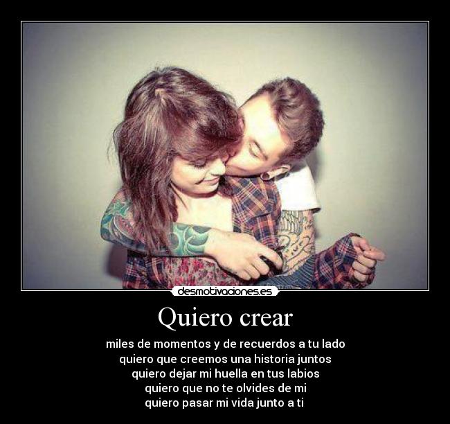Quiero crear - miles de momentos y de recuerdos a tu lado
quiero que creemos una historia juntos
quiero dejar mi huella en tus labios
quiero que no te olvides de mi
quiero pasar mi vida junto a ti ♥