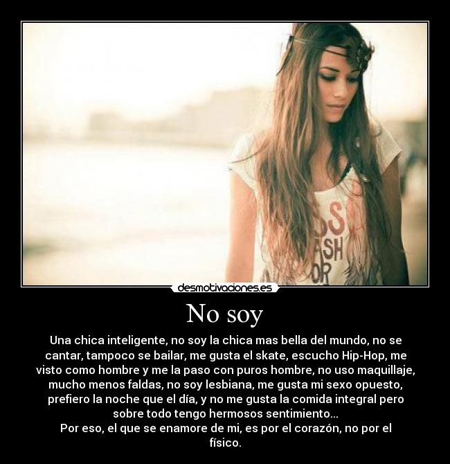 No soy - Una chica inteligente, no soy la chica mas bella del mundo, no se
cantar, tampoco se bailar, me gusta el skate, escucho Hip-Hop, me
visto como hombre y me la paso con puros hombre, no uso maquillaje,
mucho menos faldas, no soy lesbiana, me gusta mi sexo opuesto,
prefiero la noche que el día, y no me gusta la comida integral pero
sobre todo tengo hermosos sentimiento...
Por eso, el que se enamore de mi, es por el corazón, no por el
físico.