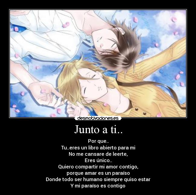 Junto a ti.. - Por que..
Tu..eres un libro abierto para mi
No me cansare de leerte,
Eres único..
Quiero compartir mi amor contigo,
porque amar es un paraíso
Donde todo ser humano siempre quiso estar
Y mi paraíso es contigo