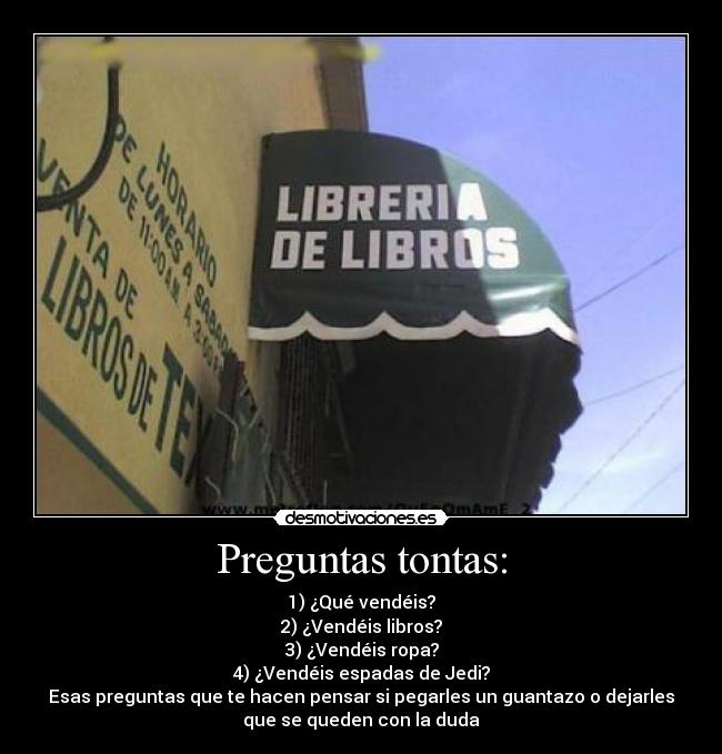 Preguntas tontas: - 1) ¿Qué vendéis?
2) ¿Vendéis libros?
3) ¿Vendéis ropa?
4) ¿Vendéis espadas de Jedi?
Esas preguntas que te hacen pensar si pegarles un guantazo o dejarles
que se queden con la duda