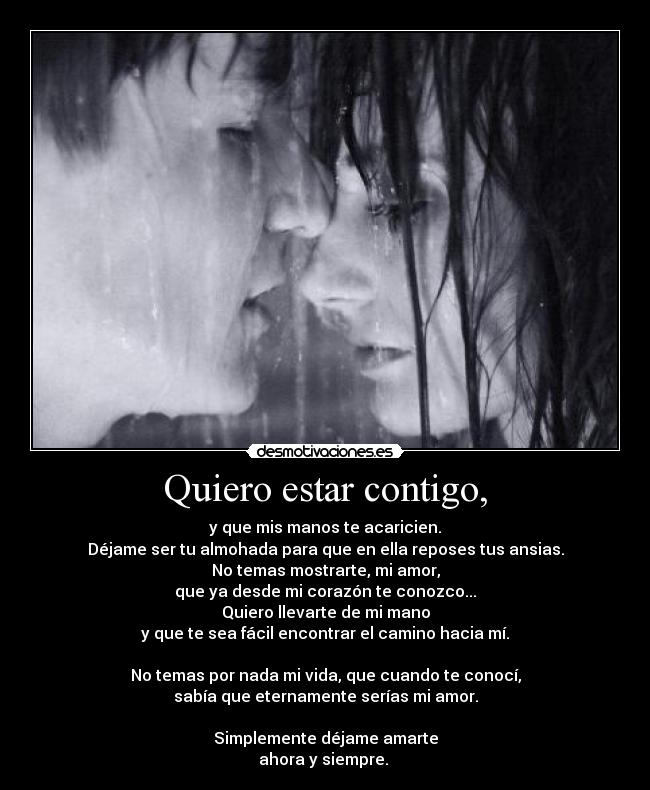 Quiero estar contigo, - y que mis manos te acaricien.
Déjame ser tu almohada para que en ella reposes tus ansias.
No temas mostrarte, mi amor,
que ya desde mi corazón te conozco...
Quiero llevarte de mi mano
y que te sea fácil encontrar el camino hacia mí.

No temas por nada mi vida, que cuando te conocí,
sabía que eternamente serías mi amor.

Simplemente déjame amarte
ahora y siempre. ♥