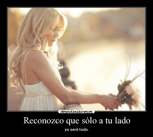 Reconozco que sólo a tu lado - yo seré todo.