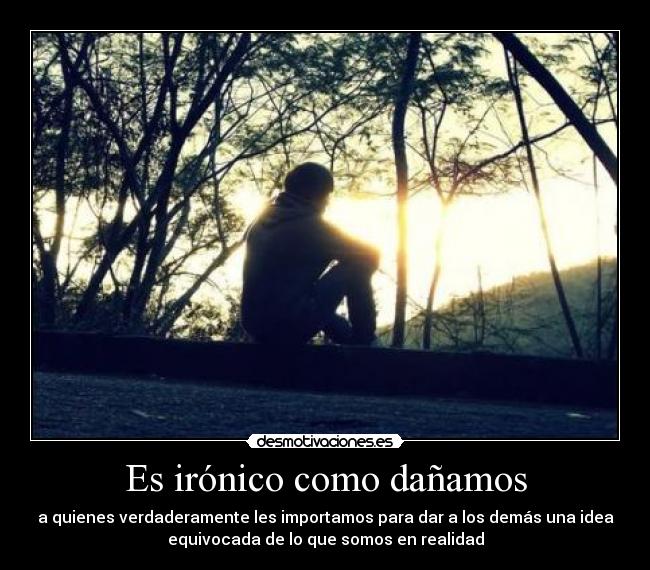 Es irónico como dañamos - a quienes verdaderamente les importamos para dar a los demás una idea
equivocada de lo que somos en realidad