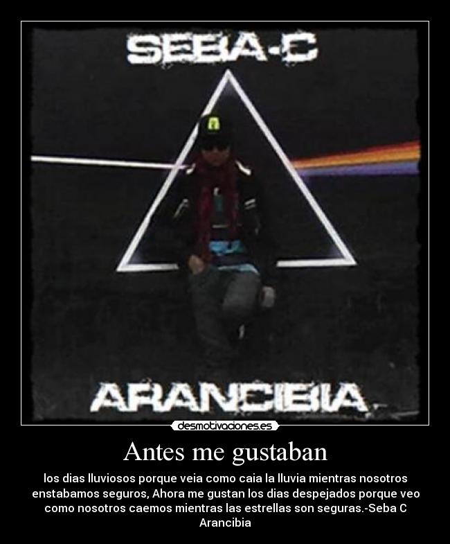 Antes me gustaban - los dias lluviosos porque veia como caia la lluvia mientras nosotros
enstabamos seguros, Ahora me gustan los dias despejados porque veo
como nosotros caemos mientras las estrellas son seguras.-Seba C
Arancibia