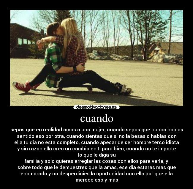 cuando - sepas que en realidad amas a una mujer, cuando sepas que nunca habias
sentido eso por otra, cuando sientas que si no la besas o hablas con
ella tu dia no esta completo, cuando apesar de ser hombre terco idiota
y sin razon ella creo un cambio en ti para bien, cuando no te importe
lo que le diga su
familia y solo quieras arreglar las cosas con ellos para verla, y
sobre todo que le demuestres que la amas, ese dia estaras mas que
enamorado y no desperdicies la oportunidad con ella por que ella
merece eso y mas