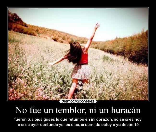 No fue un temblor, ni un huracán - fueron tus ojos grises lo que retumbo en mi corazón, no se si es hoy
o si es ayer confundo ya los días, si dormida estoy o ya desperté