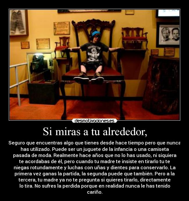 Si miras a tu alrededor, - Seguro que encuentras algo que tienes desde hace tiempo pero que nunca
has utilizado. Puede ser un juguete de la infancia o una camiseta
pasada de moda. Realmente hace años que no lo has usado, ni siquiera
te acordabas de él, pero cuando tu madre te insiste en tirarlo tu te
niegas rotundamente y luchas con uñas y dientes para conservarlo. La
primera vez ganas la partida, la segunda puede que también. Pero a la
tercera, tu madre ya no te pregunta si quieres tirarlo, directamente
lo tira. No sufres la perdida porque en realidad nunca le has tenido
cariño.